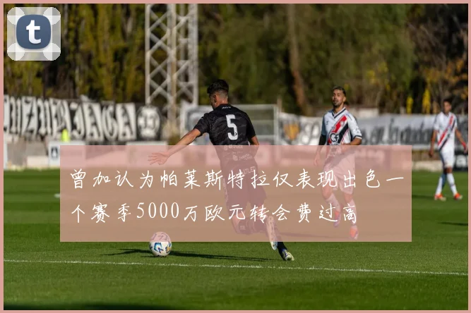 曾加认为帕莱斯特拉仅表现出色一个赛季5000万欧元转会费过高
