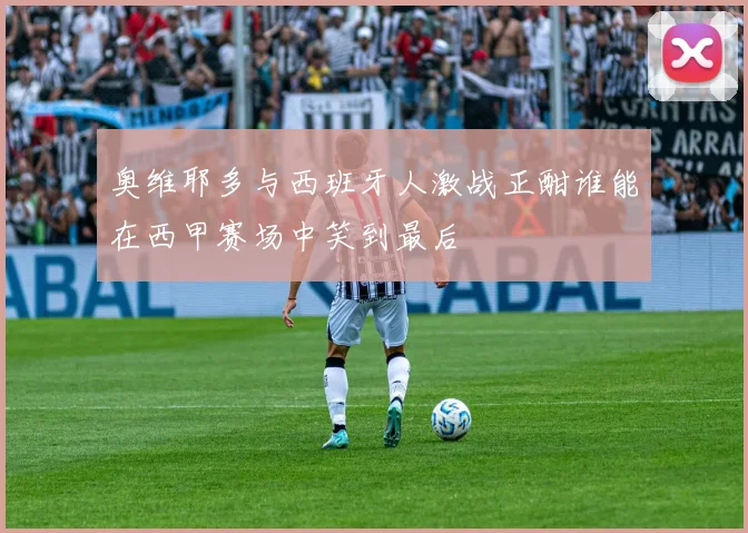 奥维耶多与西班牙人激战正酣谁能在西甲赛场中笑到最后